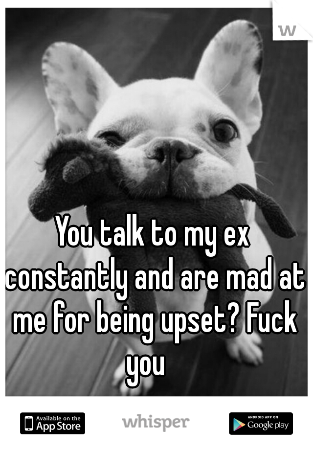 You talk to my ex constantly and are mad at me for being upset? Fuck you   