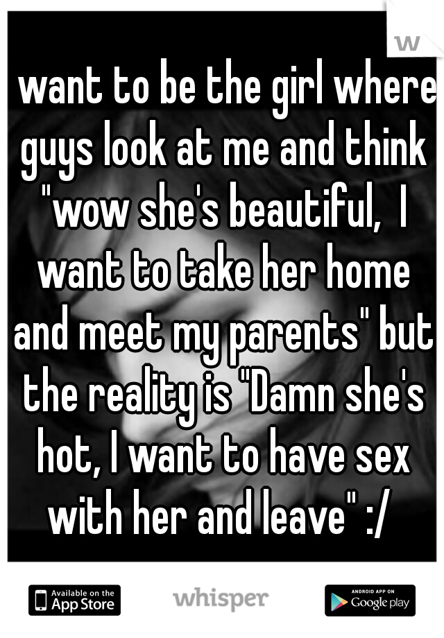 I want to be the girl where guys look at me and think "wow she's beautiful,  I want to take her home and meet my parents" but the reality is "Damn she's hot, I want to have sex with her and leave" :/ 