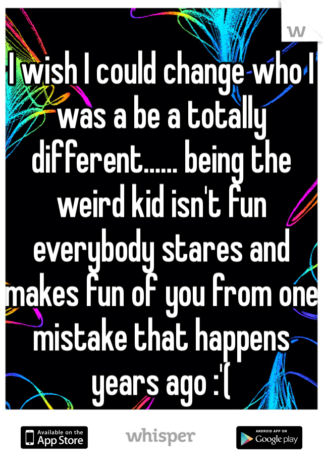 I wish I could change who I was a be a totally different…… being the weird kid isn't fun everybody stares and makes fun of you from one mistake that happens years ago :'(