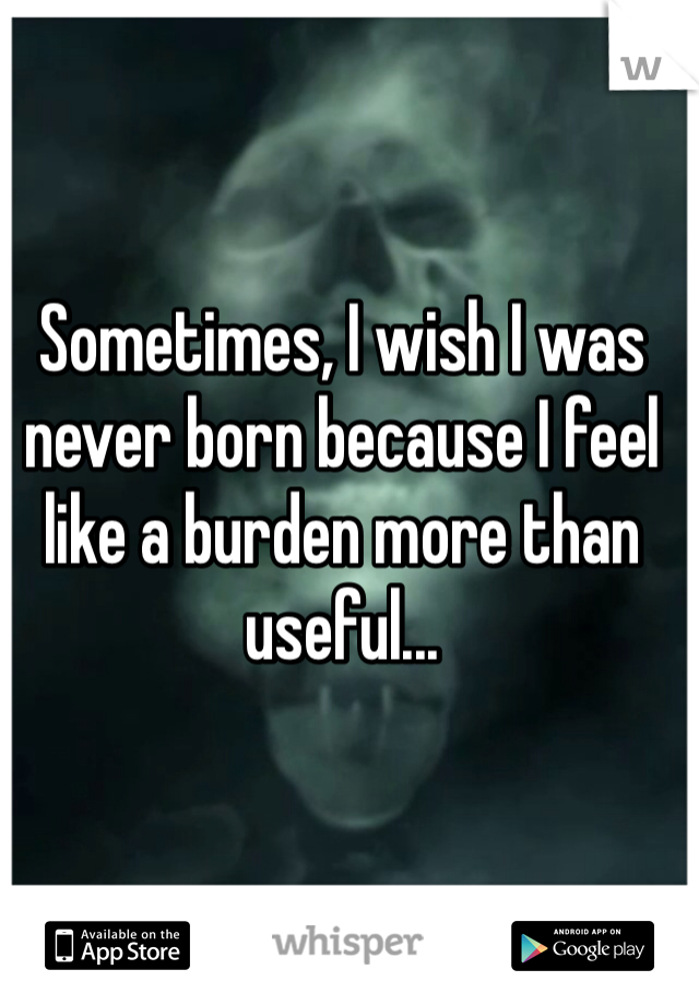 Sometimes, I wish I was never born because I feel like a burden more than useful...