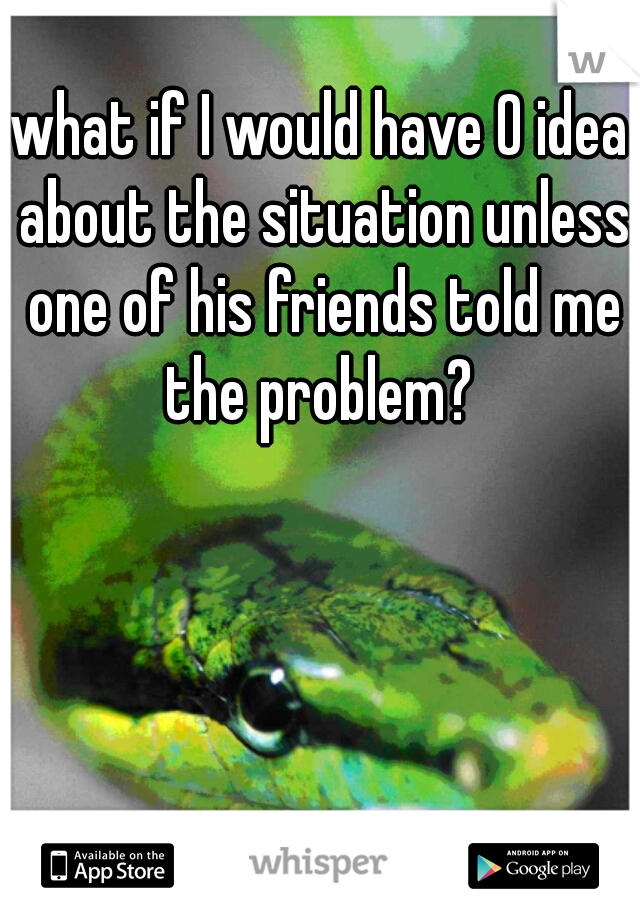 what if I would have 0 idea about the situation unless one of his friends told me the problem? 
