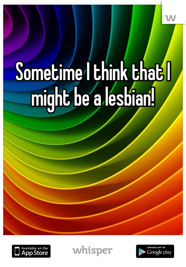 Sometime I think that I might be a lesbian! 