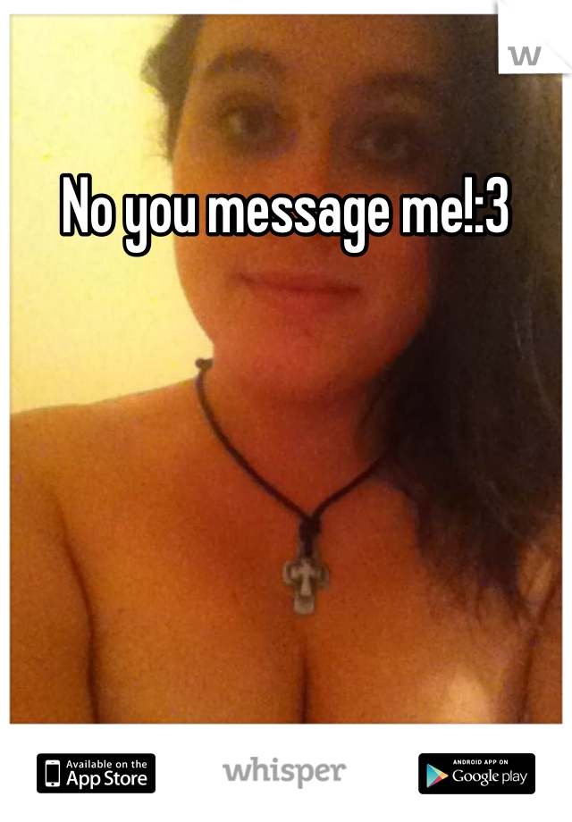 No you message me!:3
