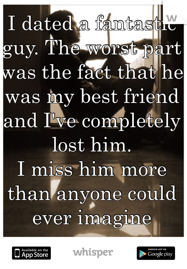 I dated a fantastic guy. The worst part was the fact that he was my best friend and I've completely lost him. 
I miss him more than anyone could ever imagine 