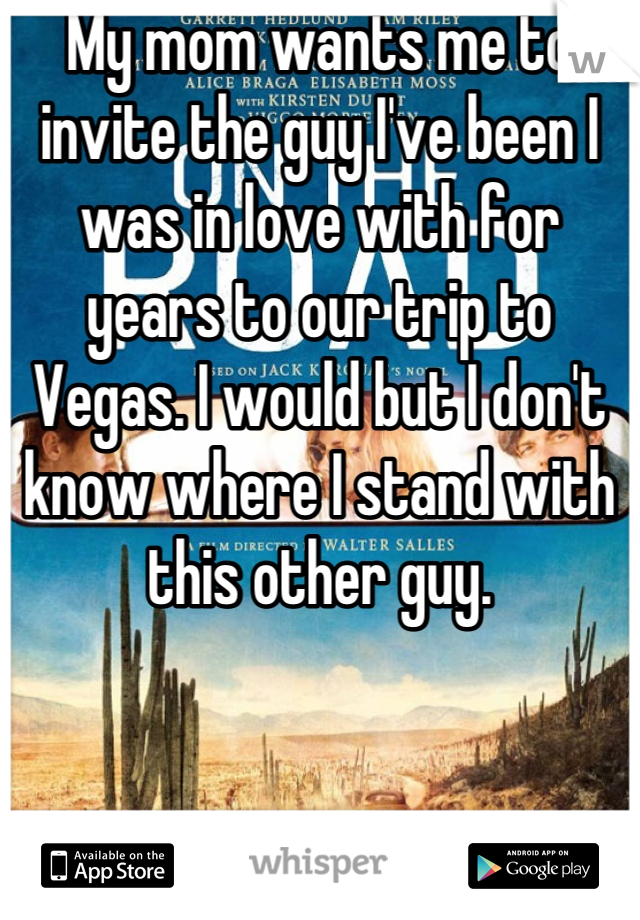 My mom wants me to invite the guy I've been I was in love with for years to our trip to Vegas. I would but I don't know where I stand with this other guy.