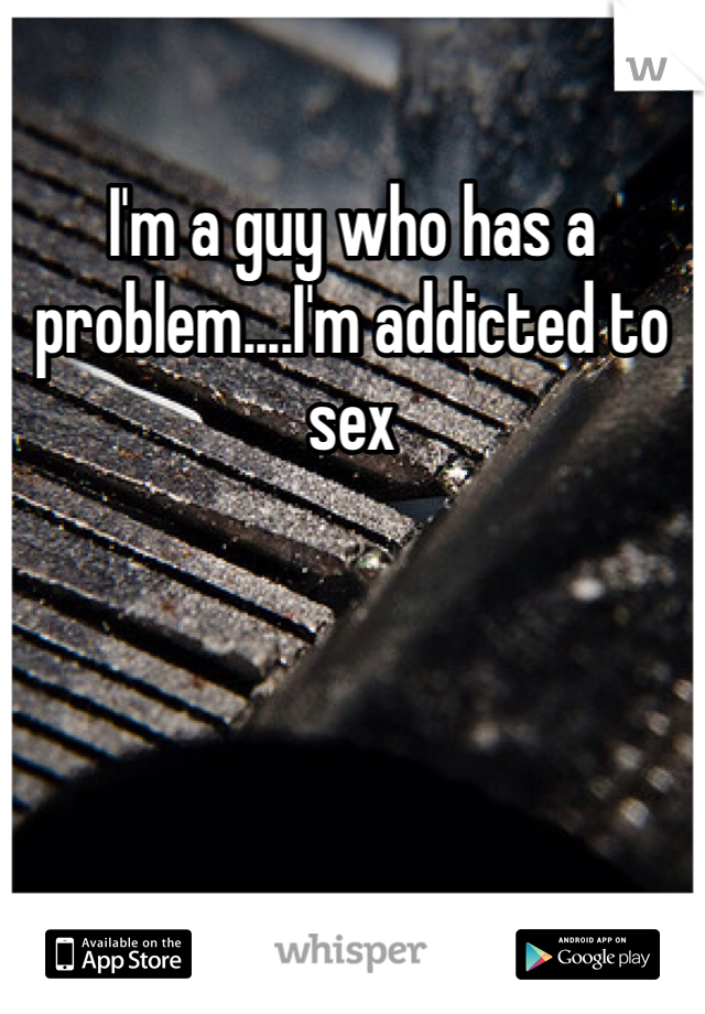 I'm a guy who has a problem....I'm addicted to sex
