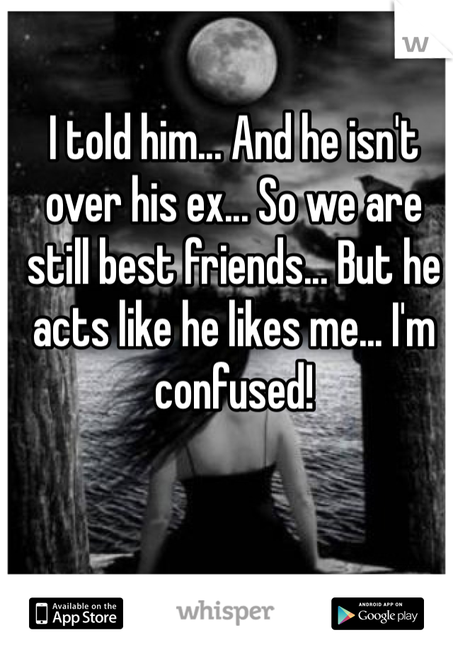 I told him... And he isn't over his ex... So we are still best friends... But he acts like he likes me... I'm confused!