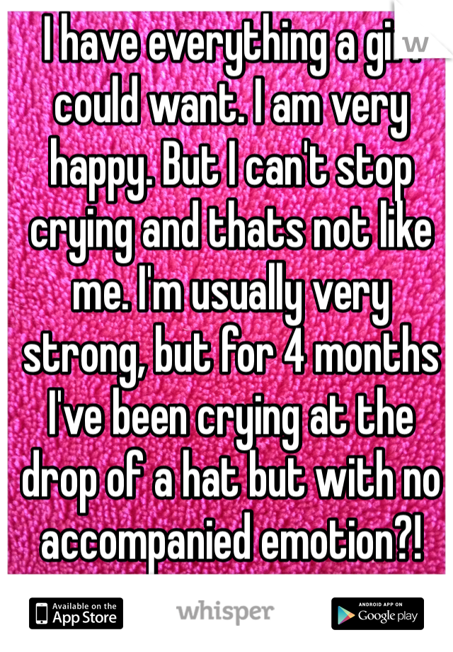 I have everything a girl could want. I am very happy. But I can't stop crying and thats not like me. I'm usually very strong, but for 4 months I've been crying at the drop of a hat but with no accompanied emotion?!  