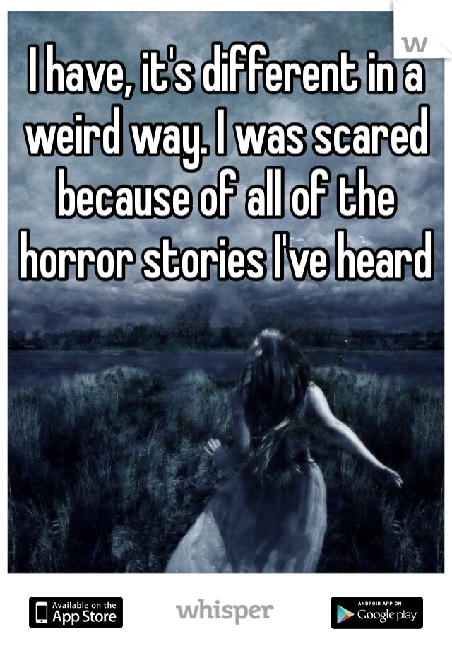 I have, it's different in a weird way. I was scared because of all of the horror stories I've heard 