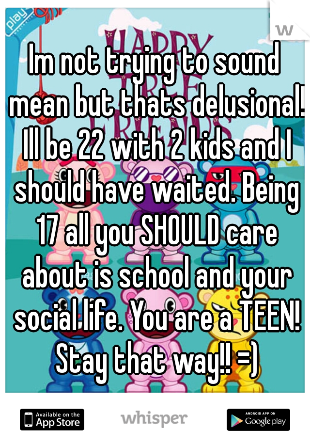 Im not trying to sound mean but thats delusional! Ill be 22 with 2 kids and I should have waited. Being 17 all you SHOULD care about is school and your social life. You are a TEEN! Stay that way!! =)