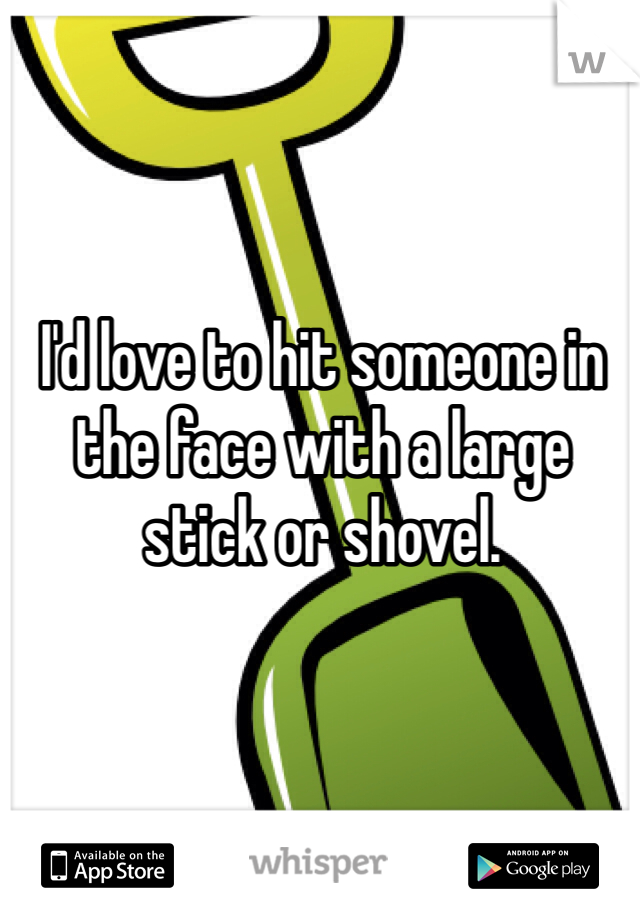 I'd love to hit someone in the face with a large stick or shovel. 