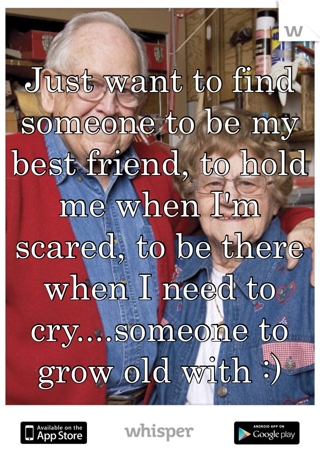 Just want to find someone to be my best friend, to hold me when I'm scared, to be there when I need to cry....someone to grow old with :)
