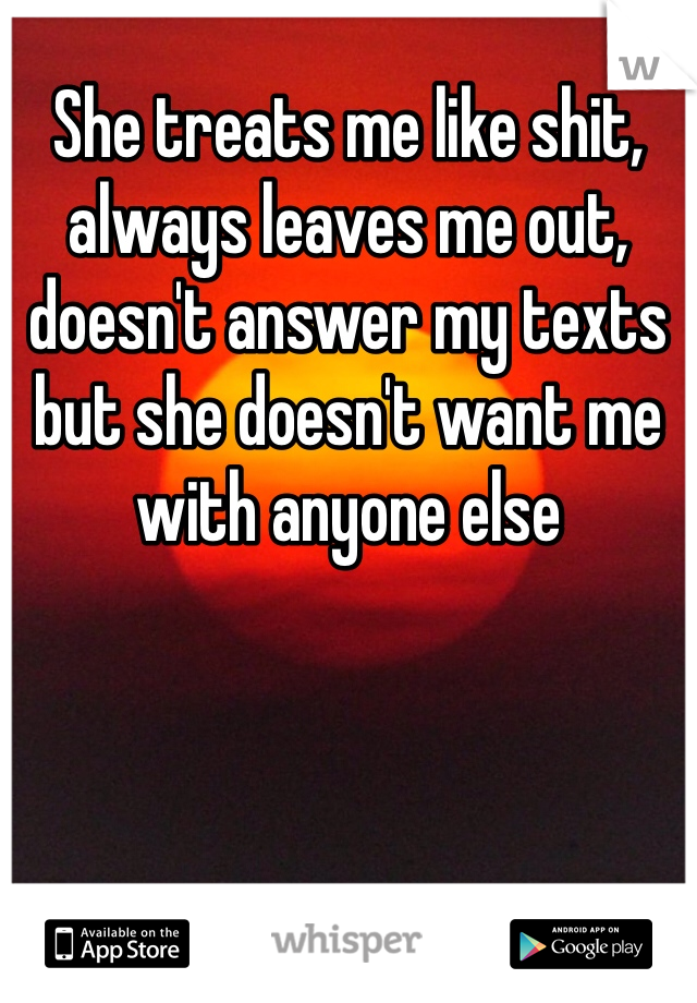 She treats me like shit, always leaves me out, doesn't answer my texts but she doesn't want me with anyone else 