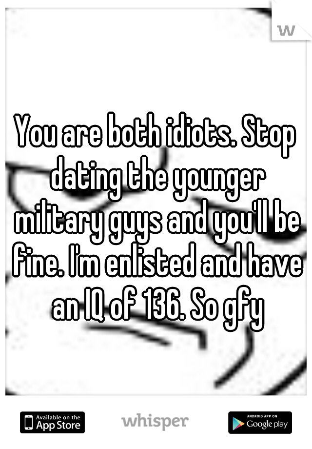 You are both idiots. Stop dating the younger military guys and you'll be fine. I'm enlisted and have an IQ of 136. So gfy
