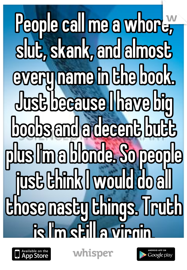People call me a whore, slut, skank, and almost every name in the book. Just because I have big boobs and a decent butt plus I'm a blonde. So people just think I would do all those nasty things. Truth is I'm still a virgin.