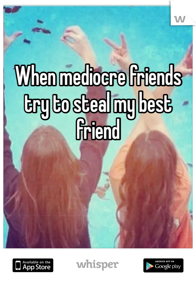 When mediocre friends try to steal my best friend 