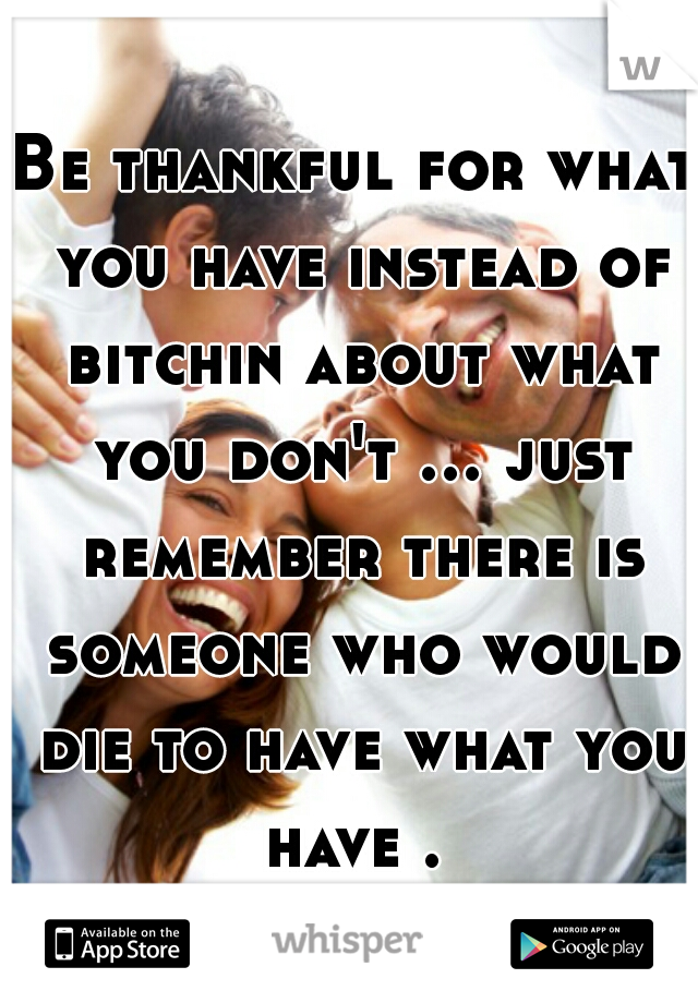 Be thankful for what you have instead of bitchin about what you don't ... just remember there is someone who would die to have what you have . 