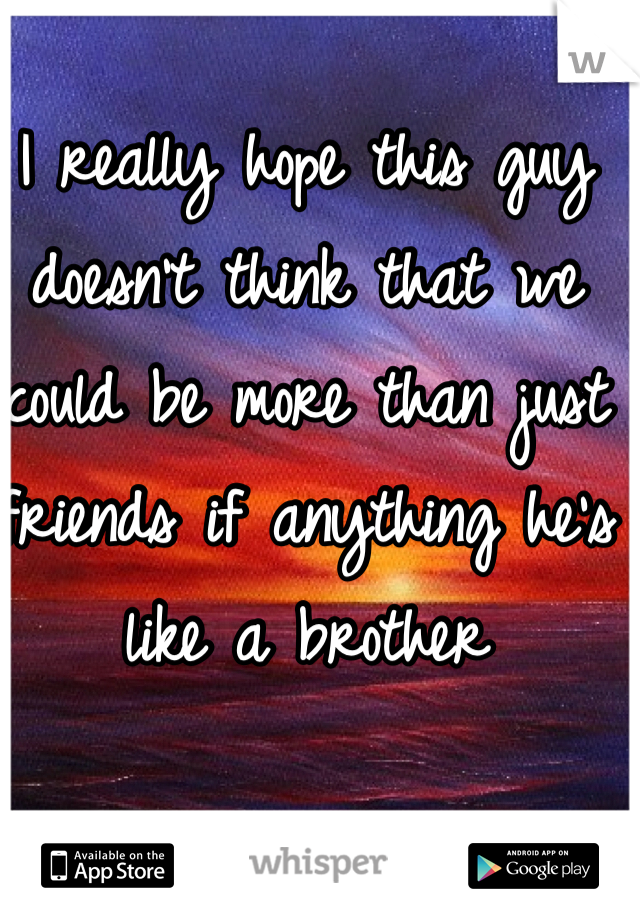 I really hope this guy doesn't think that we could be more than just friends if anything he's like a brother