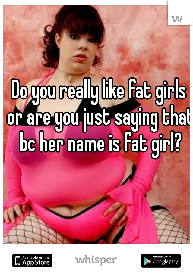 Do you really like fat girls or are you just saying that bc her name is fat girl?