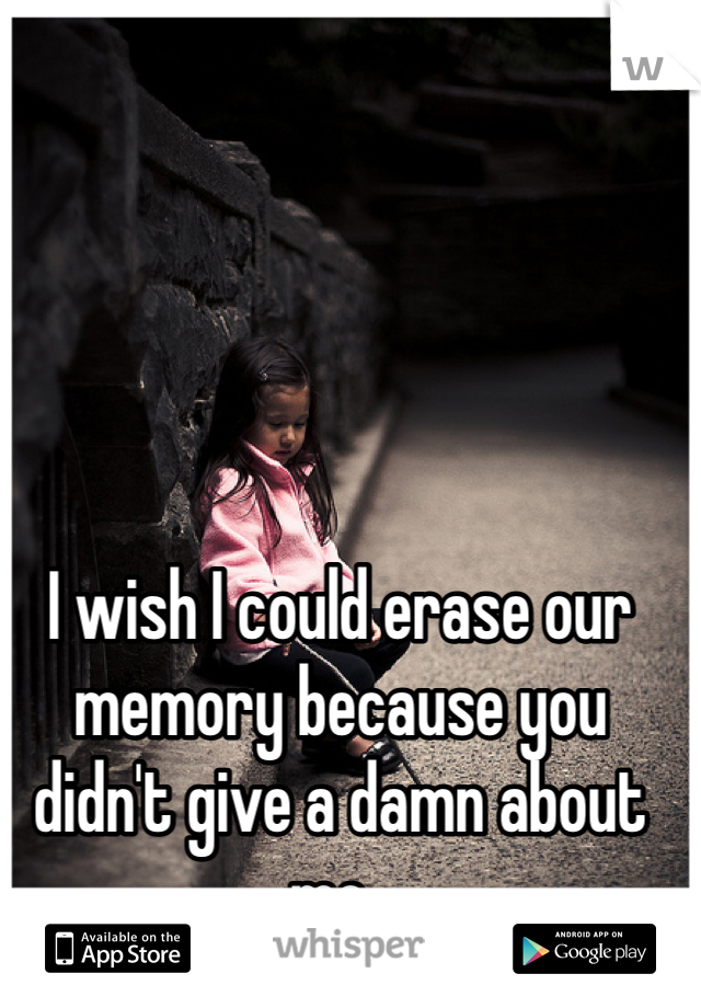 I wish I could erase our memory because you didn't give a damn about me..