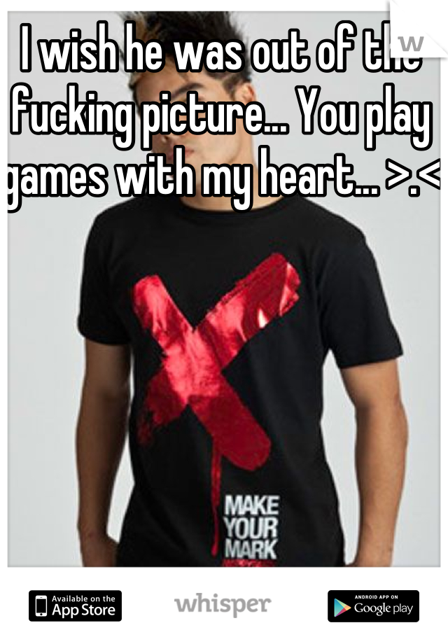 I wish he was out of the fucking picture... You play games with my heart... >.<