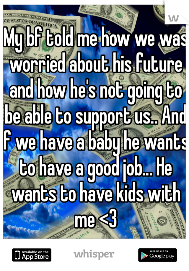 My bf told me how we was worried about his future and how he's not going to be able to support us.. And if we have a baby he wants to have a good job... He wants to have kids with me <3