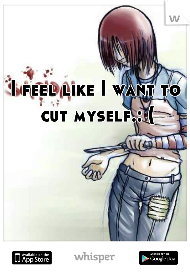 I feel like I want to cut myself.: (