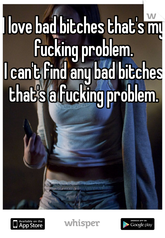 I love bad bitches that's my fucking problem. 
I can't find any bad bitches that's a fucking problem. 