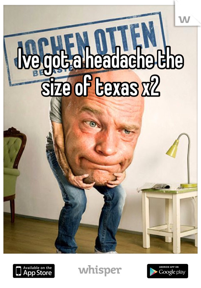Ive got a headache the size of texas x2