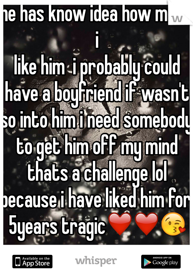 he has know idea how much i 
like him  i probably could have a boyfriend if wasn't so into him i need somebody to get him off my mind thats a challenge lol because i have liked him for 5years tragic❤️❤️😘 