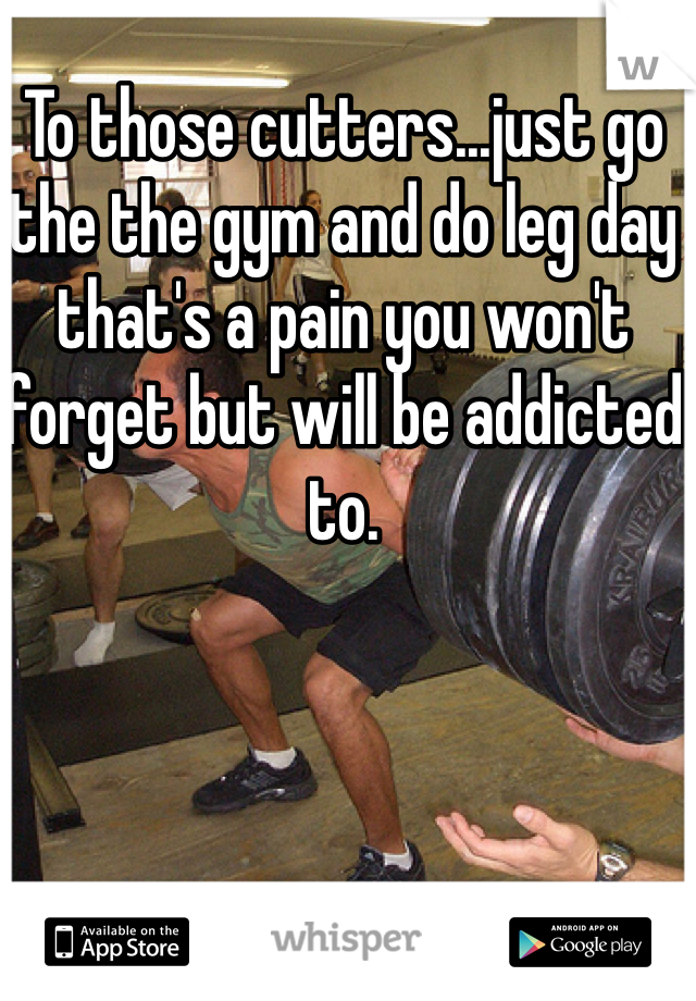 To those cutters...just go the the gym and do leg day that's a pain you won't forget but will be addicted to.