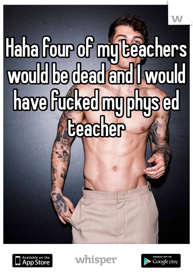 Haha four of my teachers would be dead and I would have fucked my phys ed teacher 