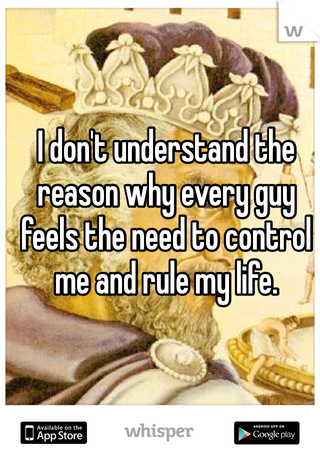 I don't understand the reason why every guy feels the need to control me and rule my life.