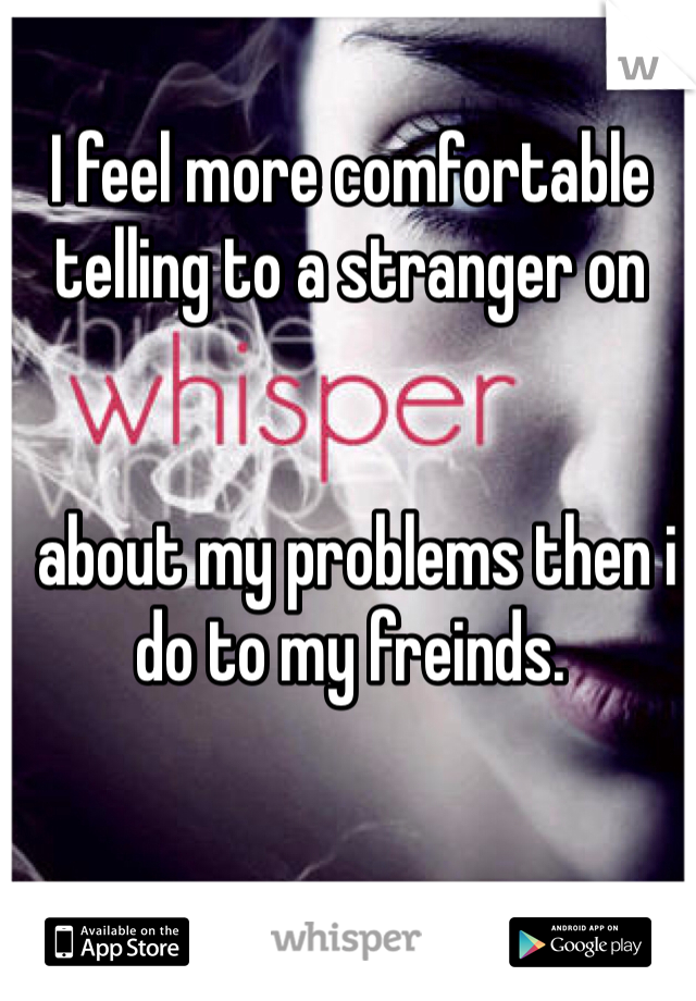 I feel more comfortable telling to a stranger on 


 about my problems then i do to my freinds.  