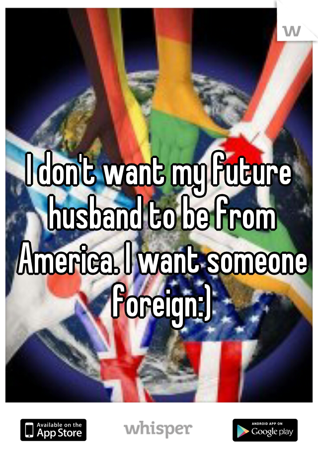 I don't want my future husband to be from America. I want someone foreign:)