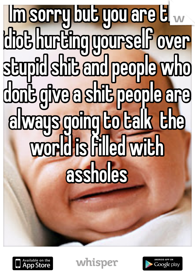Im sorry but you are the idiot hurting yourself over stupid shit and people who dont give a shit people are always going to talk  the world is filled with assholes 