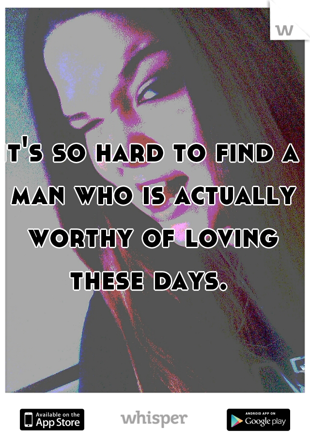 it's so hard to find a man who is actually worthy of loving these days. 