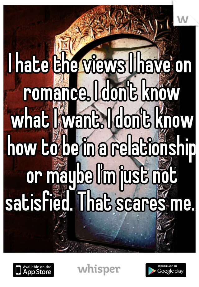 I hate the views I have on romance. I don't know what I want. I don't know how to be in a relationship or maybe I'm just not satisfied. That scares me. 