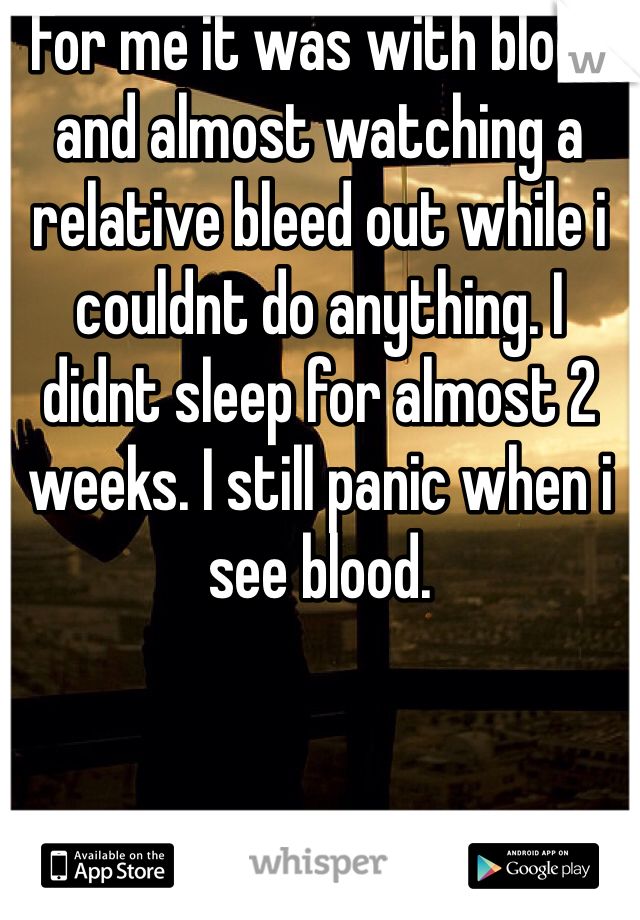 For me it was with blood and almost watching a relative bleed out while i couldnt do anything. I didnt sleep for almost 2 weeks. I still panic when i see blood. 