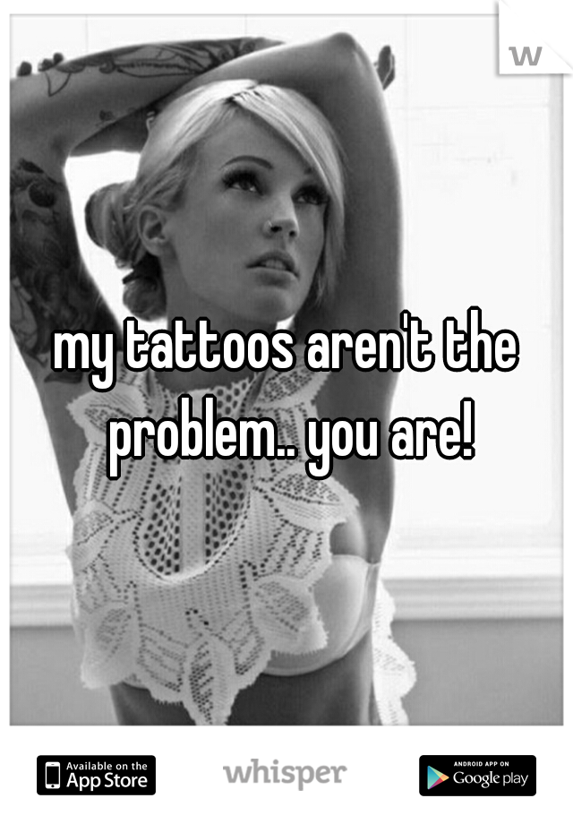 my tattoos aren't the problem.. you are!