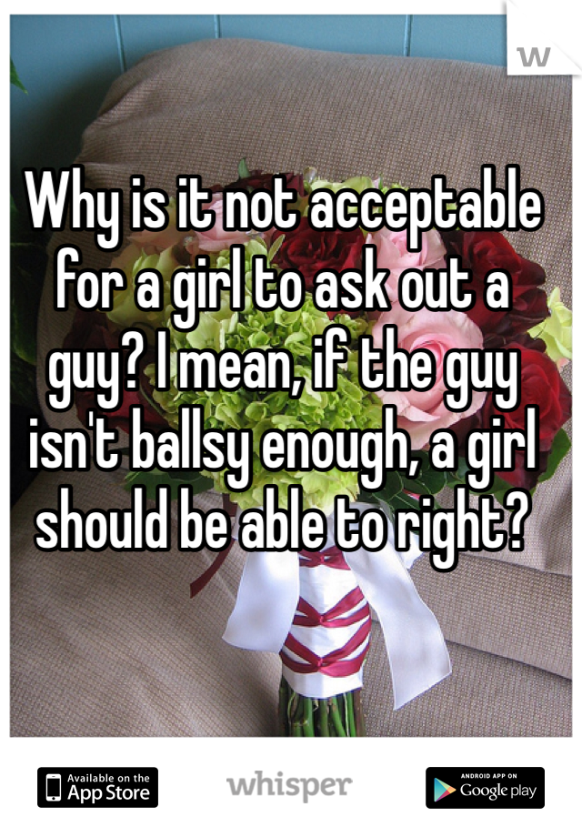 Why is it not acceptable for a girl to ask out a guy? I mean, if the guy isn't ballsy enough, a girl should be able to right? 