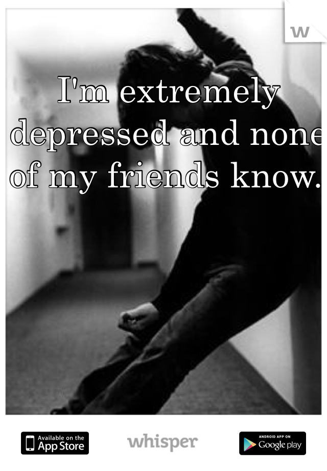 I'm extremely depressed and none of my friends know. 