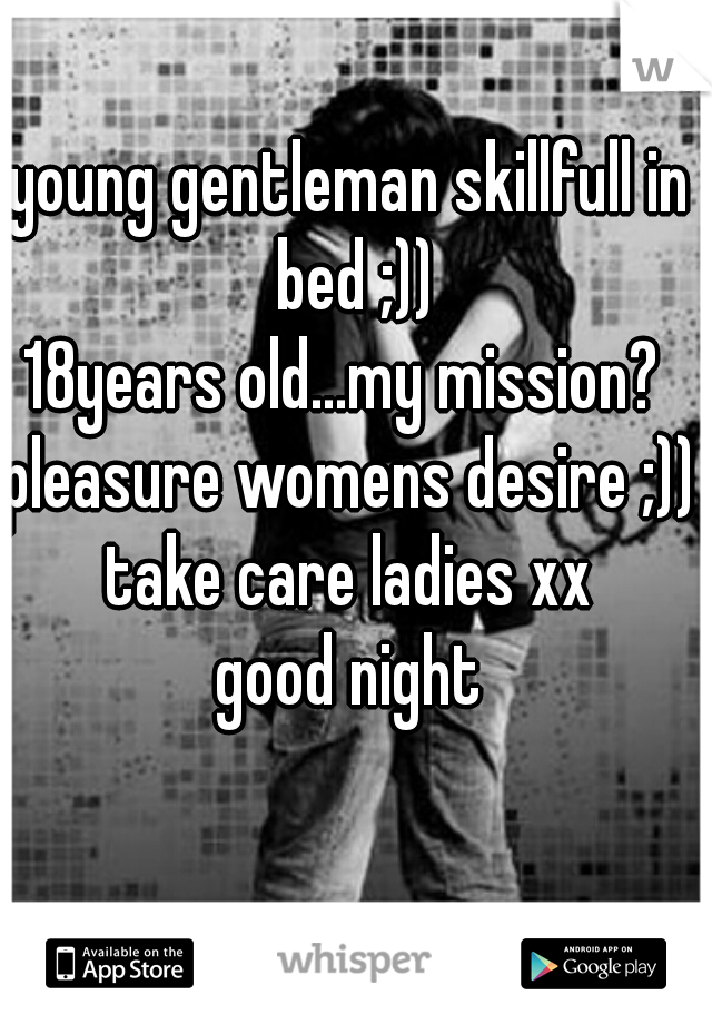 young gentleman skillfull in bed ;))
18years old...my mission? 
pleasure womens desire ;))
take care ladies xx
good night