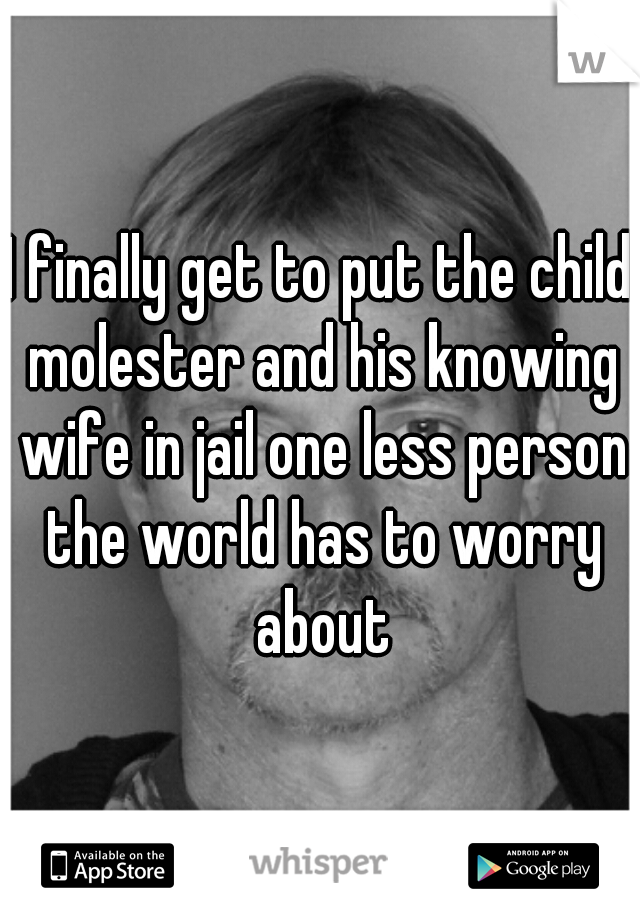 I finally get to put the child molester and his knowing wife in jail one less person the world has to worry about