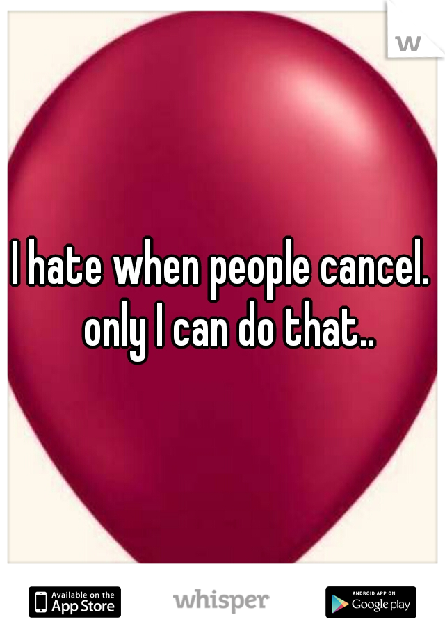 I hate when people cancel.  only I can do that..