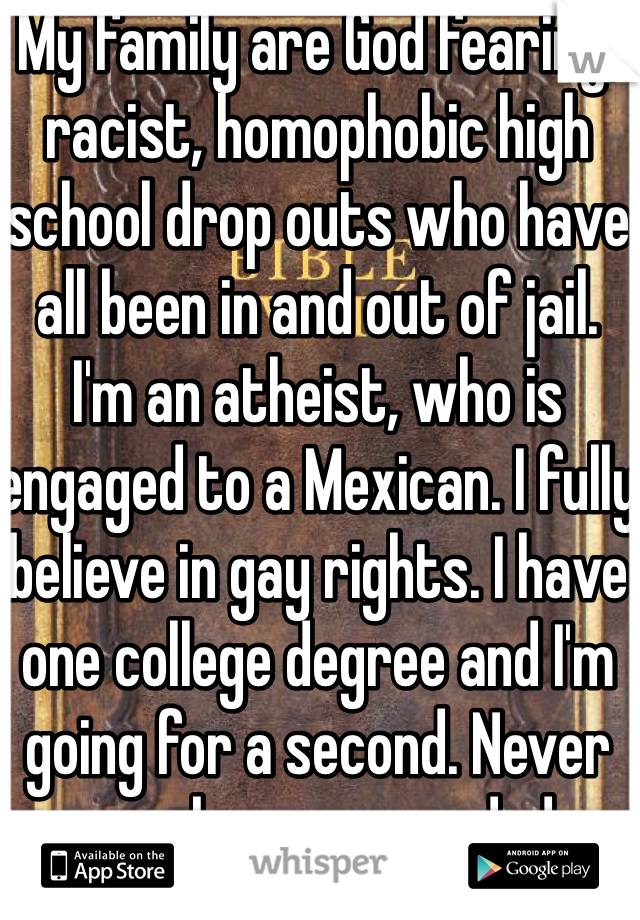 My family are God fearing, racist, homophobic high school drop outs who have all been in and out of jail. 
I'm an atheist, who is engaged to a Mexican. I fully believe in gay rights. I have one college degree and I'm going for a second. Never even been suspended. 