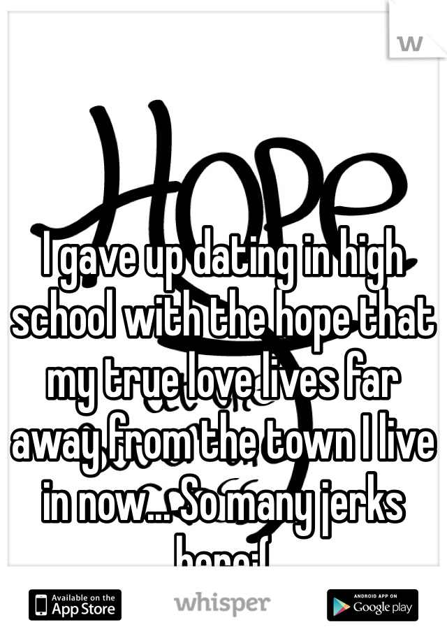 I gave up dating in high school with the hope that my true love lives far away from the town I live in now... So many jerks here:(