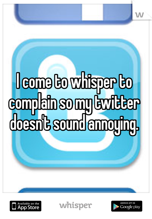 I come to whisper to complain so my twitter doesn't sound annoying. 