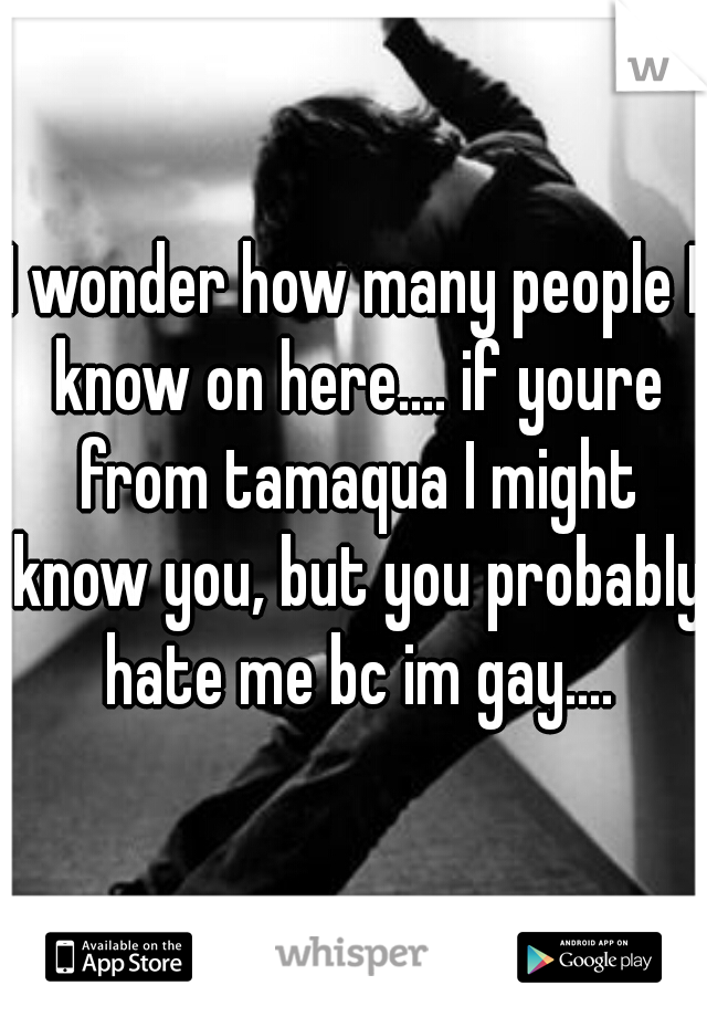 I wonder how many people I know on here.... if youre from tamaqua I might know you, but you probably hate me bc im gay....