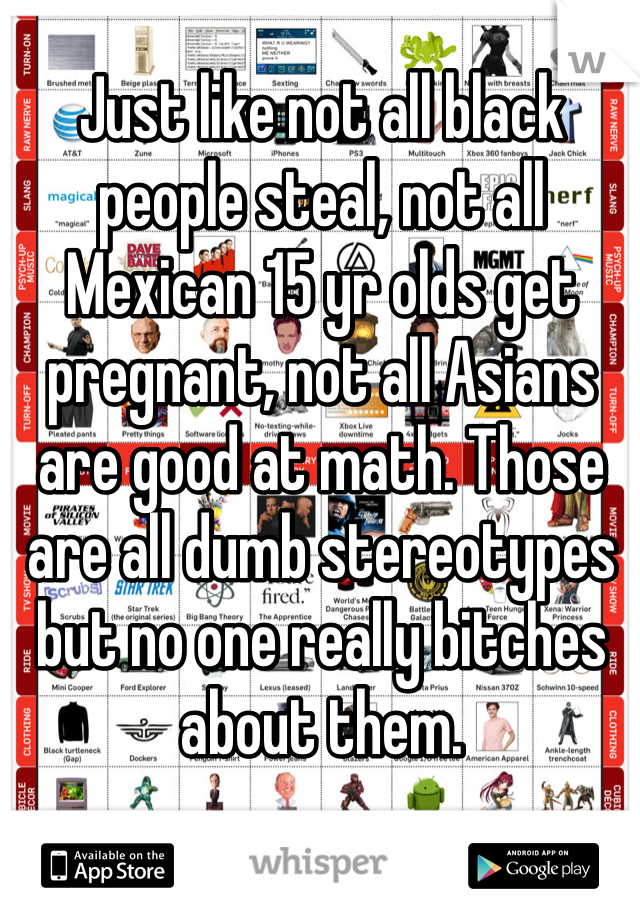 Just like not all black people steal, not all Mexican 15 yr olds get pregnant, not all Asians are good at math. Those are all dumb stereotypes but no one really bitches about them. 